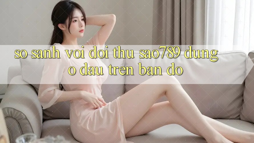 So sánh với đối thủ: sao789 đứng ở đâu trên bản đồ