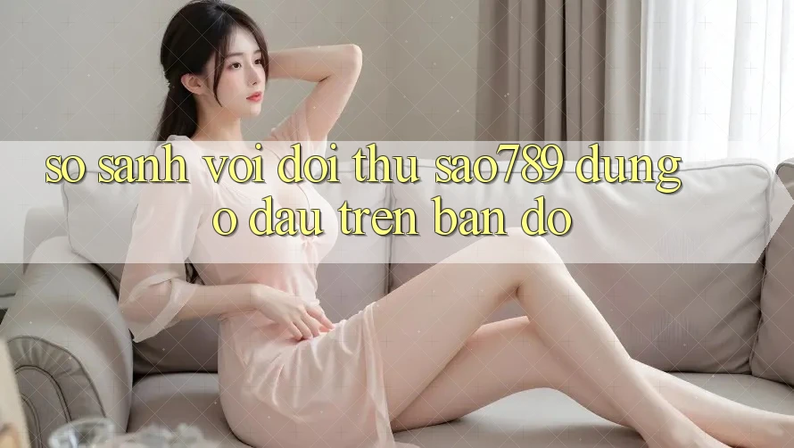 So sánh với đối thủ: sao789 đứng ở đâu trên bản đồ