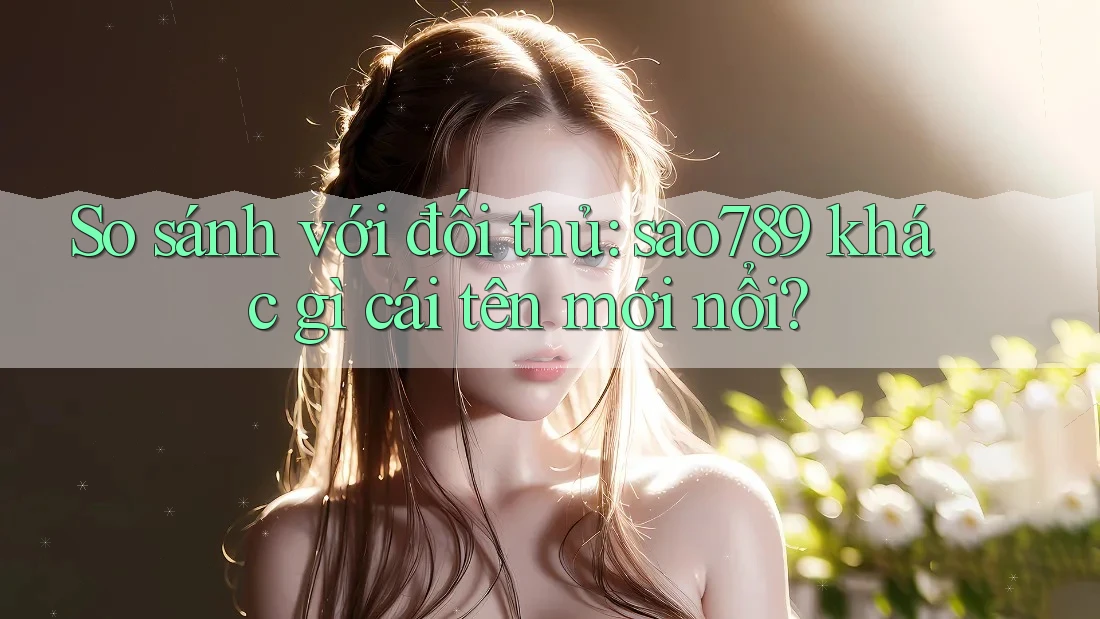 So sánh với đối thủ: sao789 khác gì cái tên mới nổi?