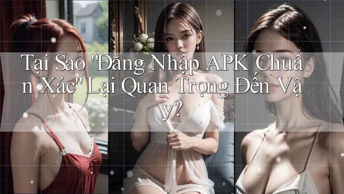 Tại Sao “Đăng Nhập APK Chuẩn Xác” Lại Quan Trọng Đến Vậy?