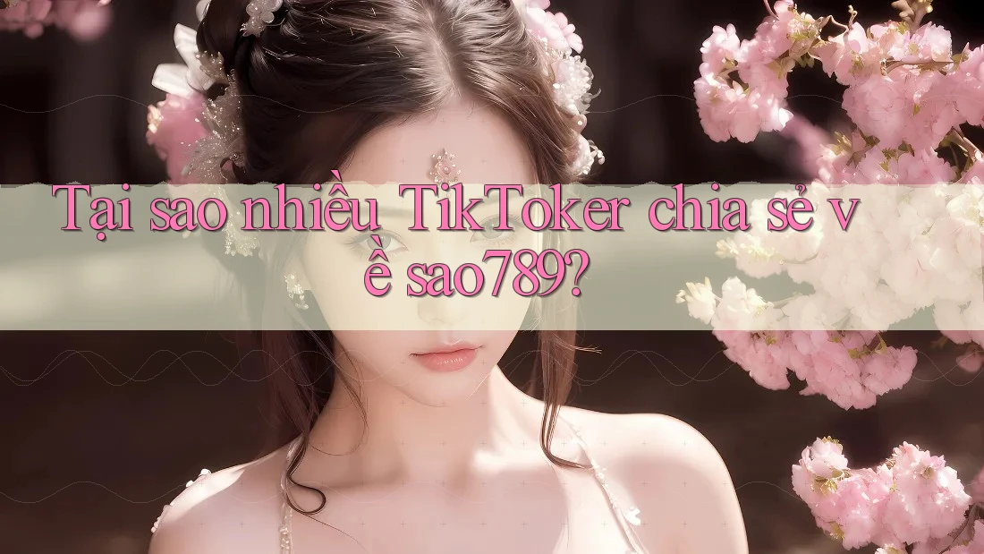 Tại sao nhiều TikToker chia sẻ về sao789?