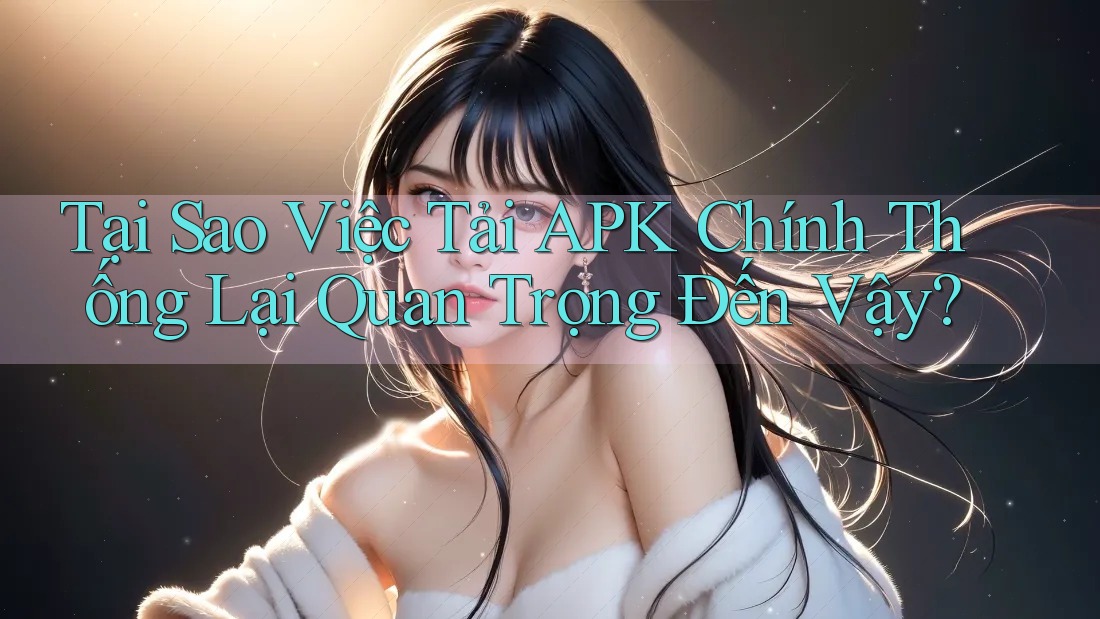 Tại Sao Việc Tải APK Chính Thống Lại Quan Trọng Đến Vậy?