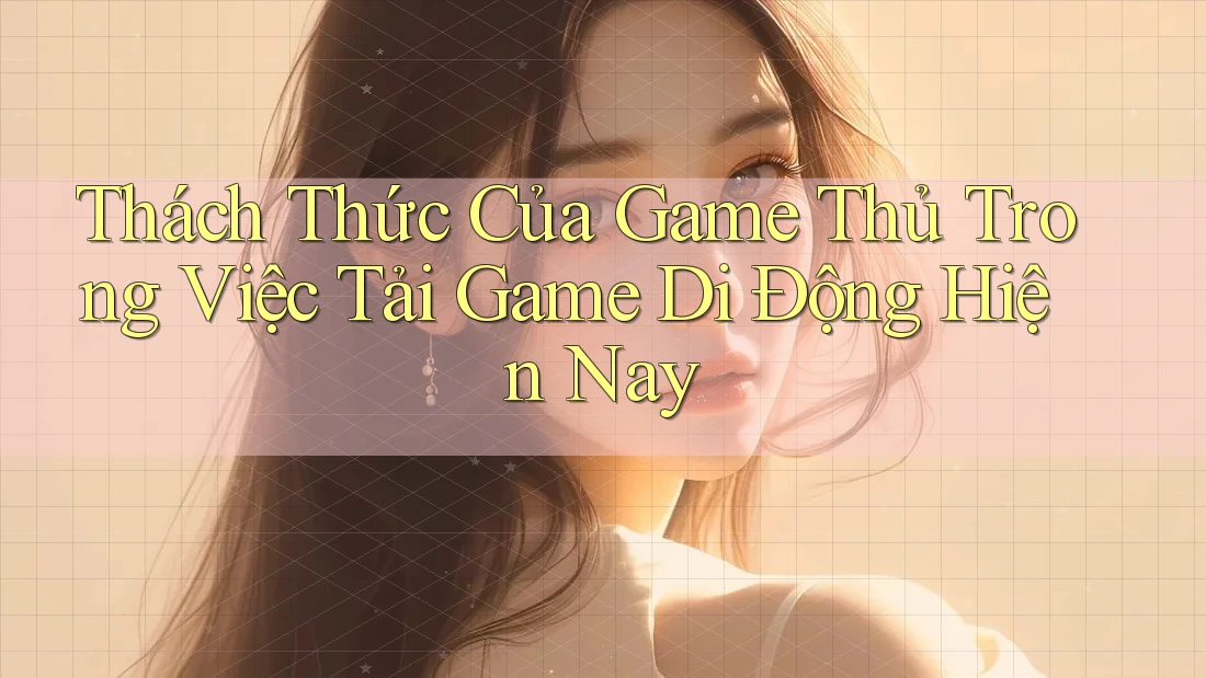 Thách Thức Của Game Thủ Trong Việc Tải Game Di Động Hiện Nay