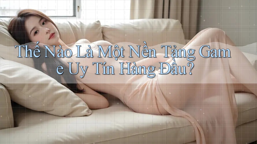 Thế Nào Là Một Nền Tảng Game Uy Tín Hàng Đầu?