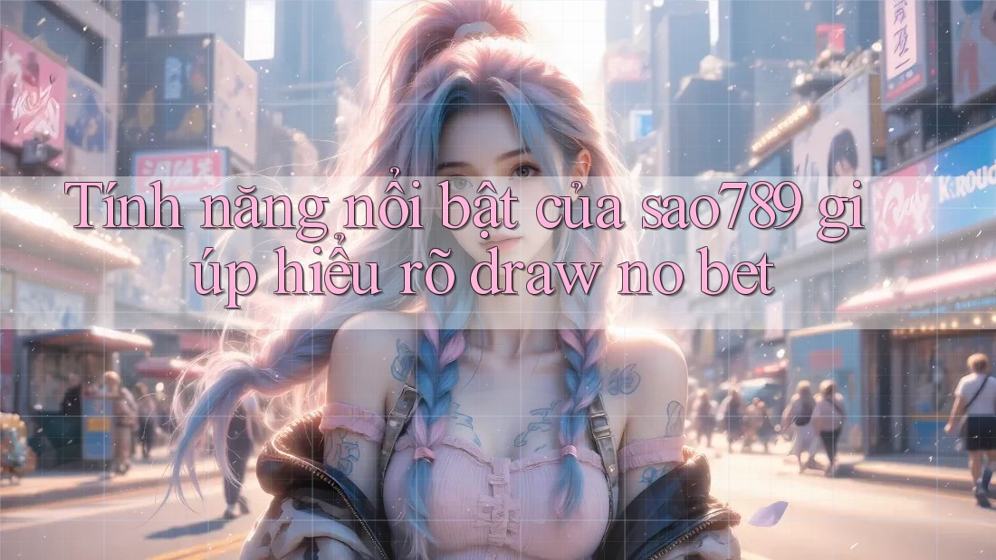 Tính năng nổi bật của sao789 giúp hiểu rõ draw no bet