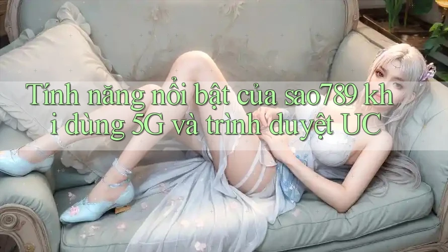 Tính năng nổi bật của sao789 khi dùng 5G và trình duyệt UC