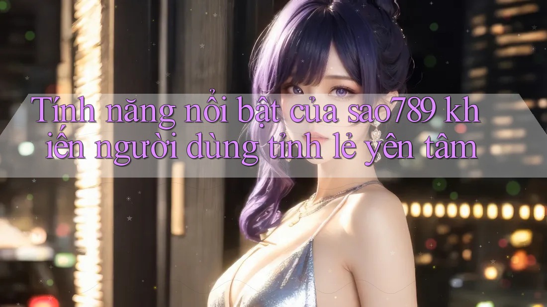 Tính năng nổi bật của sao789 khiến người dùng tỉnh lẻ yên tâm Tính năng nổi bật của sao789 khiến người dùng tỉnh lẻ yên tâm