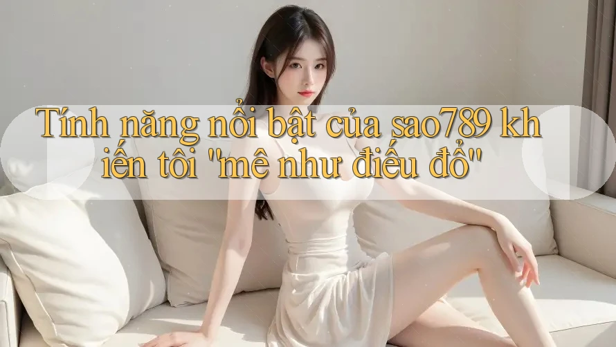 Tính năng nổi bật của sao789 khiến tôi “mê như điếu đổ”