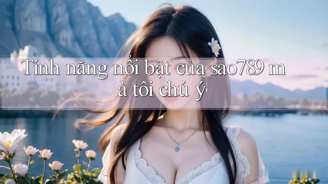 Tính năng nổi bật của sao789 mà tôi chú ý