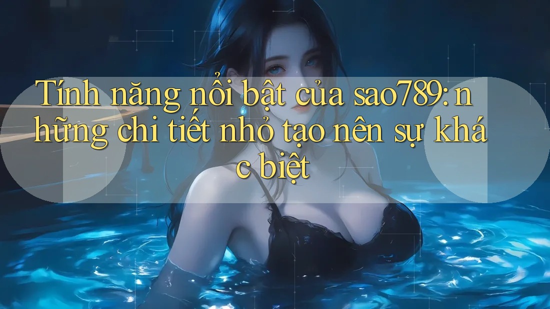 Tính năng nổi bật của sao789: những chi tiết nhỏ tạo nên sự khác biệt Tính năng nổi bật của sao789: những chi tiết nhỏ tạo nên sự khác biệt