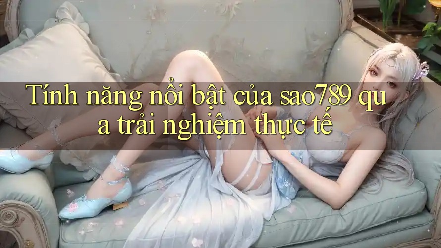 Tính năng nổi bật của sao789 qua trải nghiệm thực tế