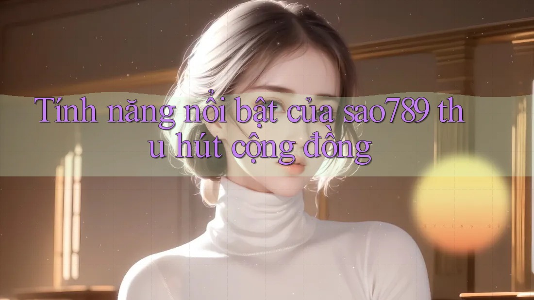 Tính năng nổi bật của sao789 thu hút cộng đồng