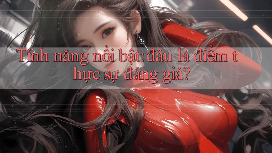 Tính năng nổi bật: Đâu là điểm thực sự đáng giá?