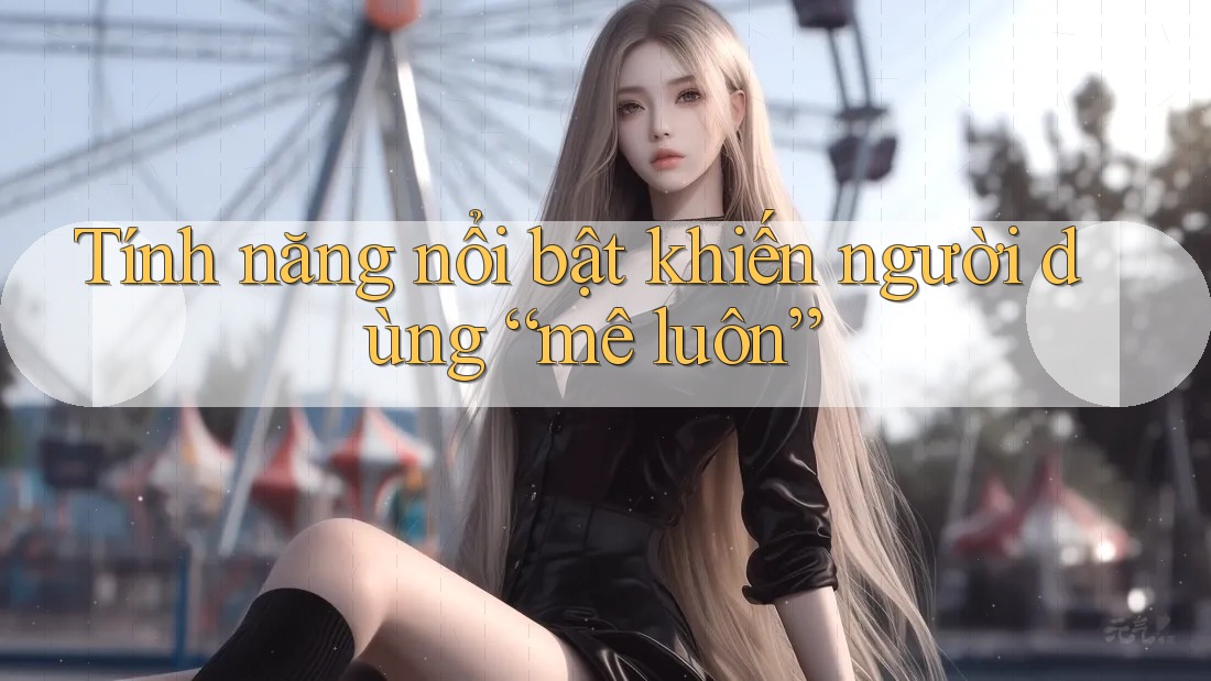 Tính năng nổi bật khiến người dùng “mê luôn”