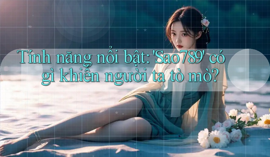 Tính năng nổi bật: 'Sao789' có gì khiến người ta tò mò?