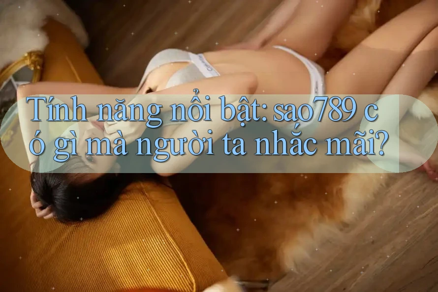Tính năng nổi bật: sao789 có gì mà người ta nhắc mãi?