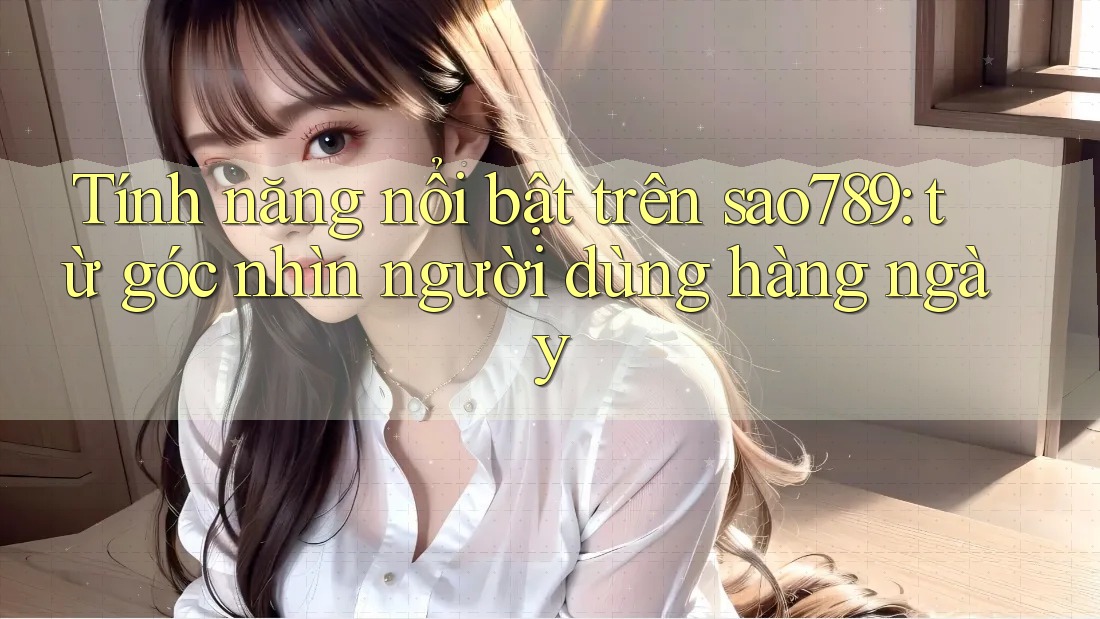 Tính năng nổi bật trên sao789: từ góc nhìn người dùng hàng ngày