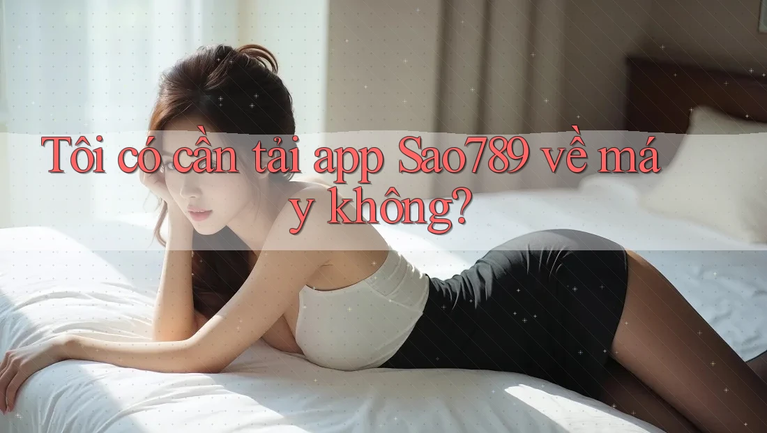 Tôi có cần tải app Sao789 về máy không?