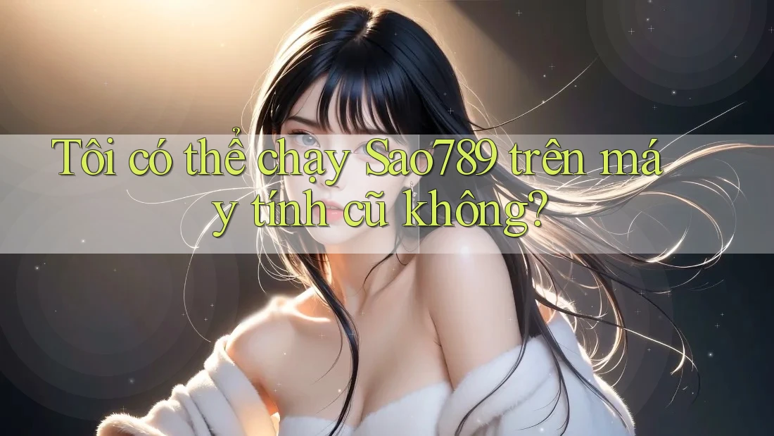 Tôi có thể chạy Sao789 trên máy tính cũ không?