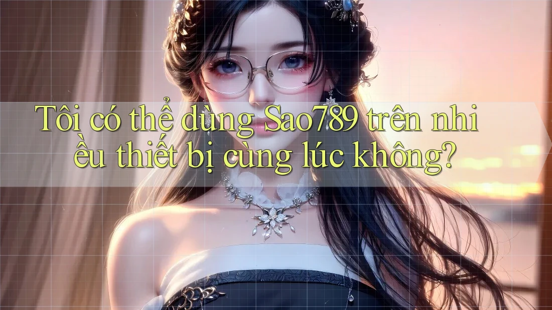 Tôi có thể dùng sao789 trên nhiều thiết bị cùng lúc không?