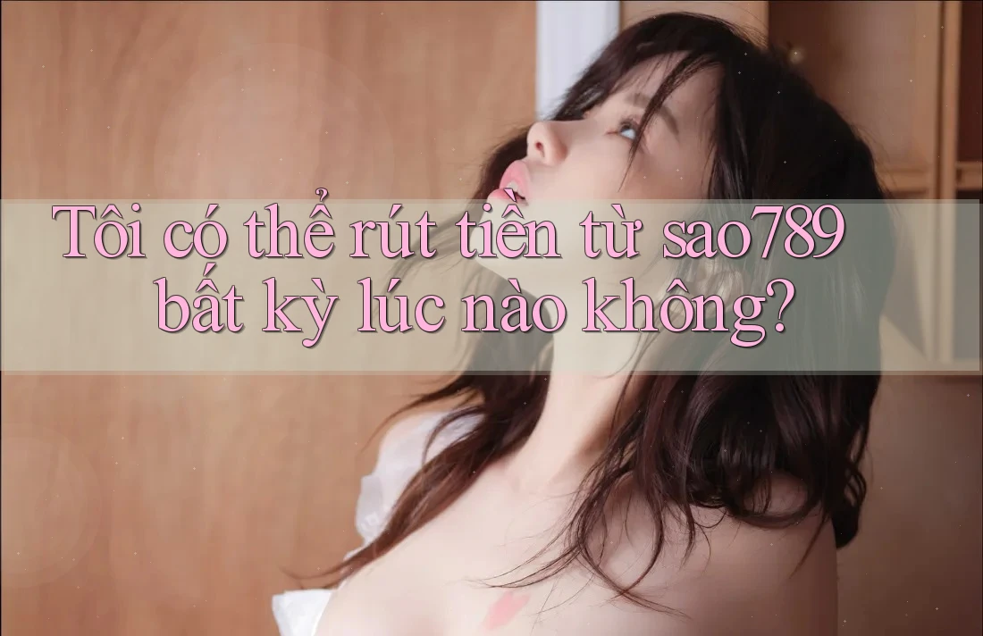 Tôi có thể rút tiền từ sao789 bất kỳ lúc nào không?