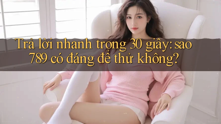 Trả lời nhanh trong 30 giây: sao789 có đáng để thử không?