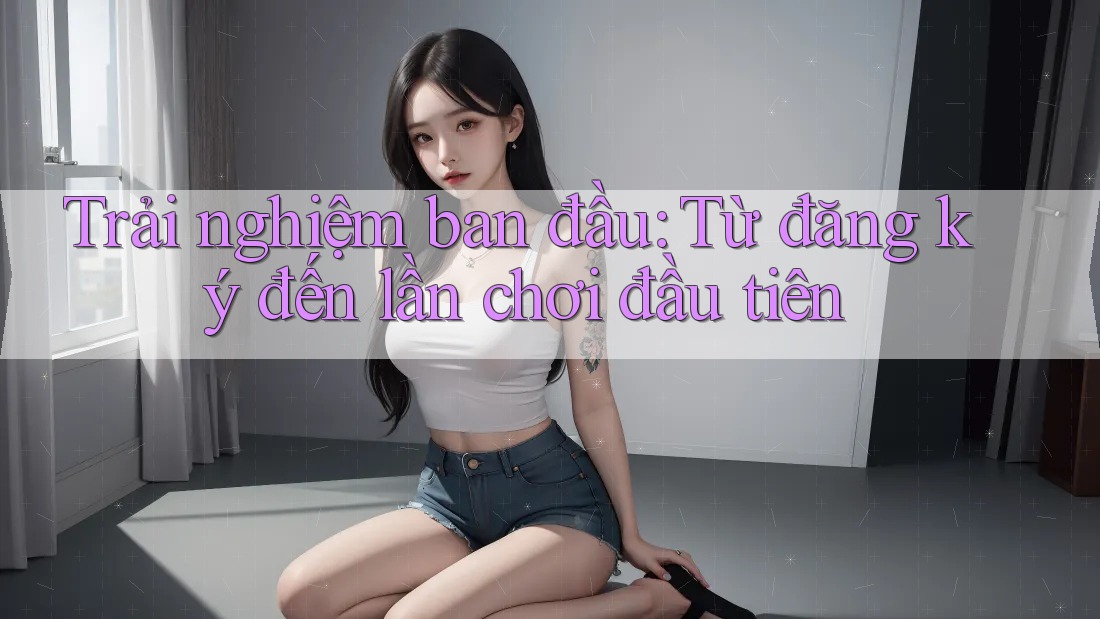 Trải nghiệm ban đầu: từ đăng ký đến lần chơi đầu tiên