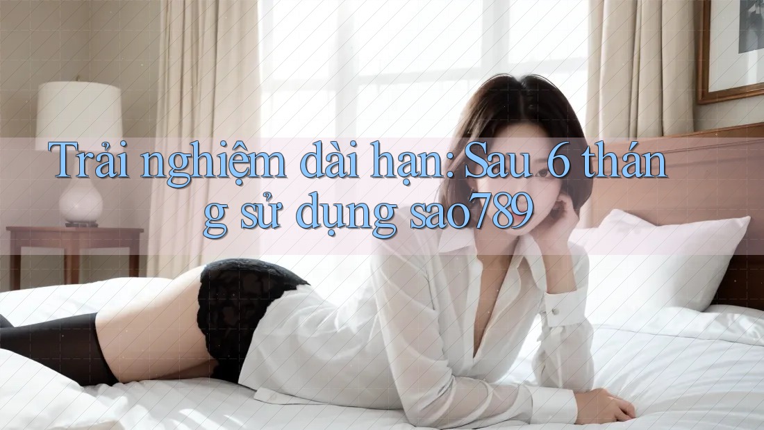Trải nghiệm dài hạn: Sau 6 tháng sử dụng sao789