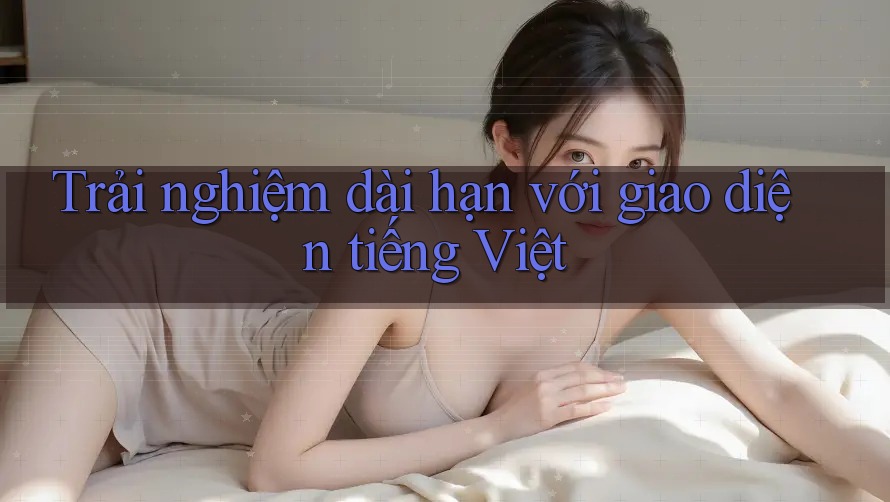 Trải nghiệm dài hạn với giao diện tiếng Việt