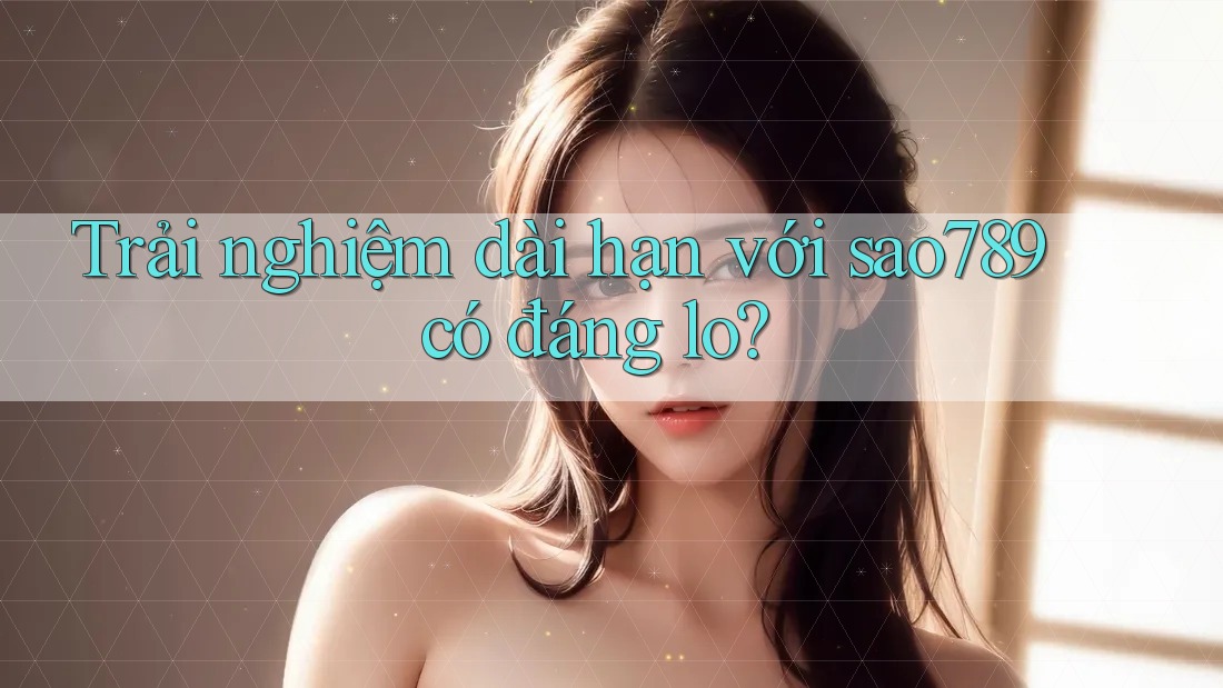 Trải nghiệm dài hạn với sao789 có đáng lo?