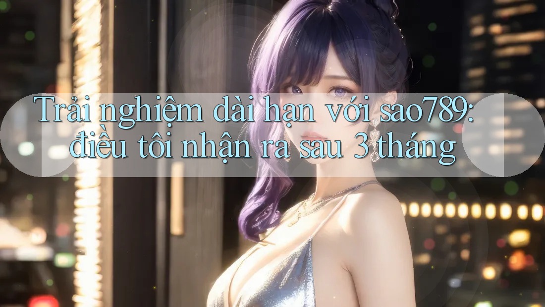 Trải nghiệm dài hạn với sao789: điều tôi nhận ra sau 3 tháng Trải nghiệm dài hạn với sao789: điều tôi nhận ra sau 3 tháng