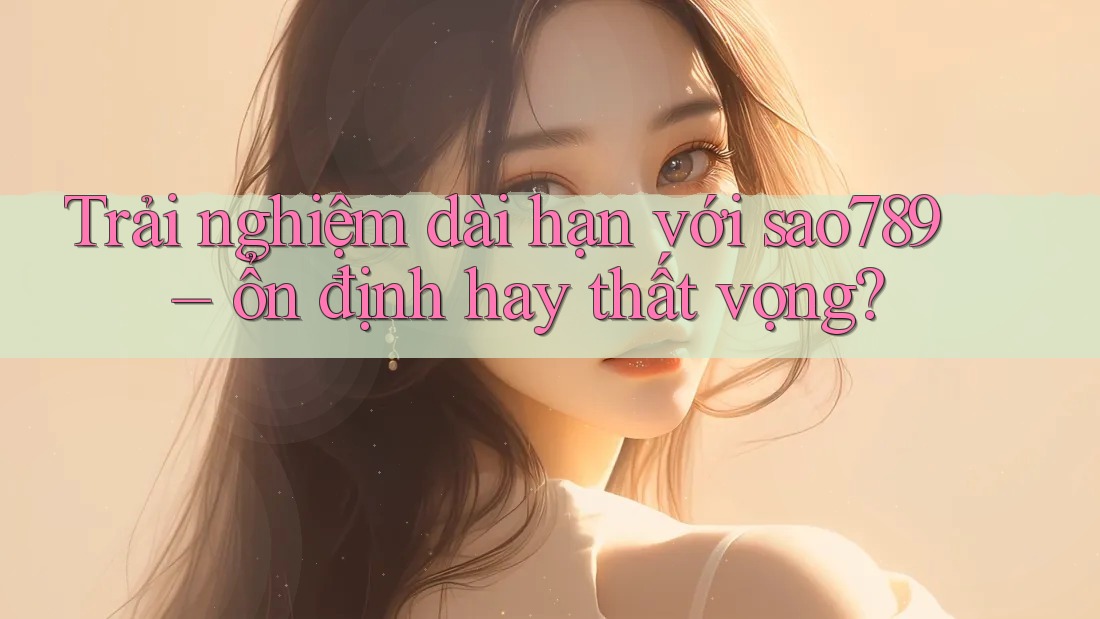 Trải nghiệm dài hạn với sao789 – ổn định hay thất vọng? Trải nghiệm dài hạn với sao789 – ổn định hay thất vọng?