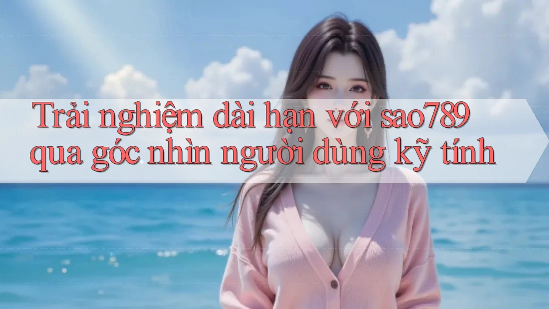 Trải nghiệm dài hạn với sao789 qua góc nhìn người dùng kỹ tính