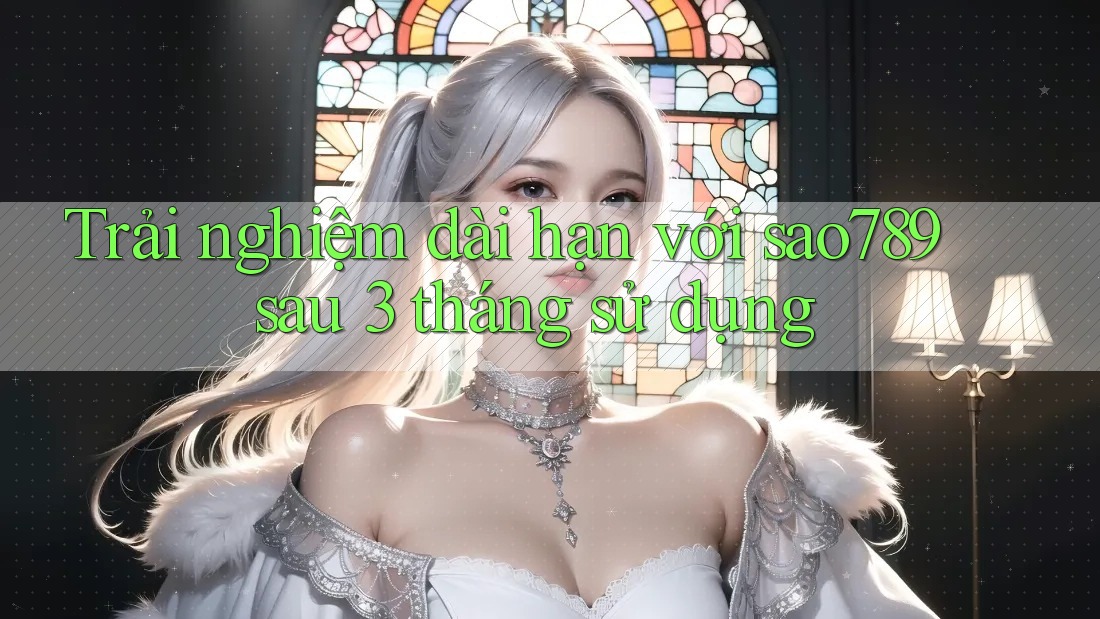 Trải nghiệm dài hạn với sao789 sau 3 tháng sử dụng Trải nghiệm dài hạn với sao789 sau 3 tháng sử dụng