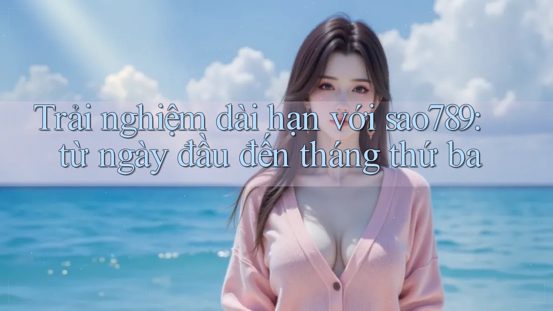 Trải nghiệm dài hạn với sao789: từ ngày đầu đến tháng thứ ba