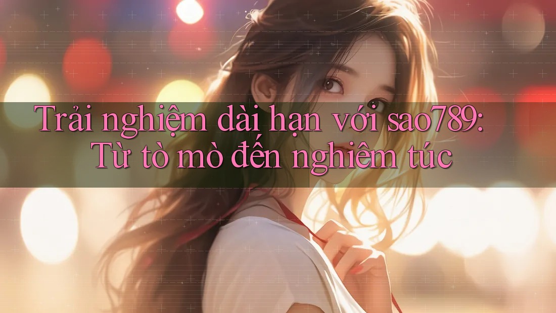 Trải nghiệm dài hạn với sao789: Từ tò mò đến nghiêm túc