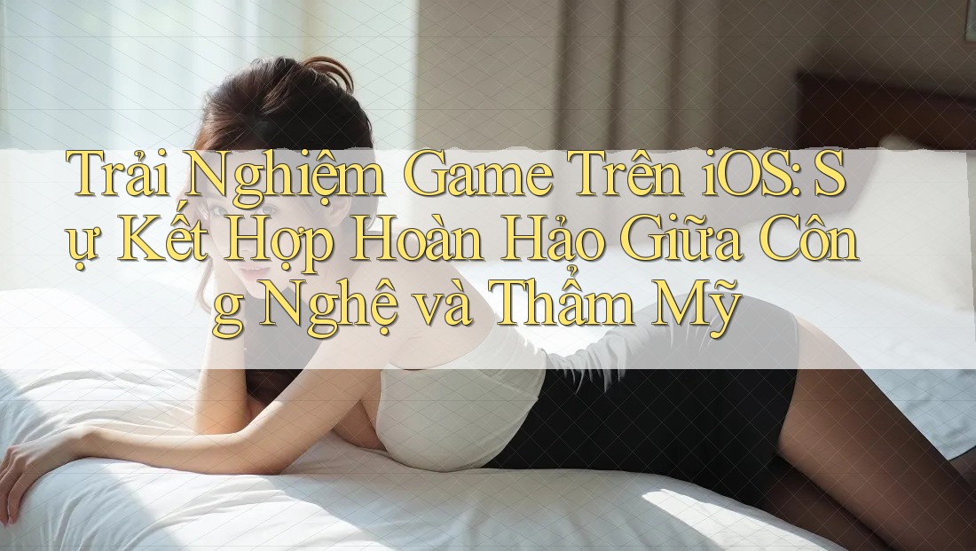 Trải Nghiệm Game Trên iOS: Sự Kết Hợp Hoàn Hảo Giữa Công Nghệ và Thẩm Mỹ