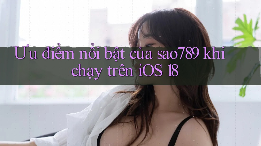 Ưu điểm nổi bật của sao789 khi chạy trên iOS 18