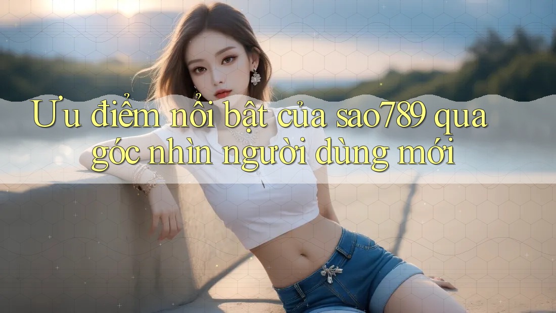 Ưu điểm nổi bật của sao789 qua góc nhìn người dùng mới