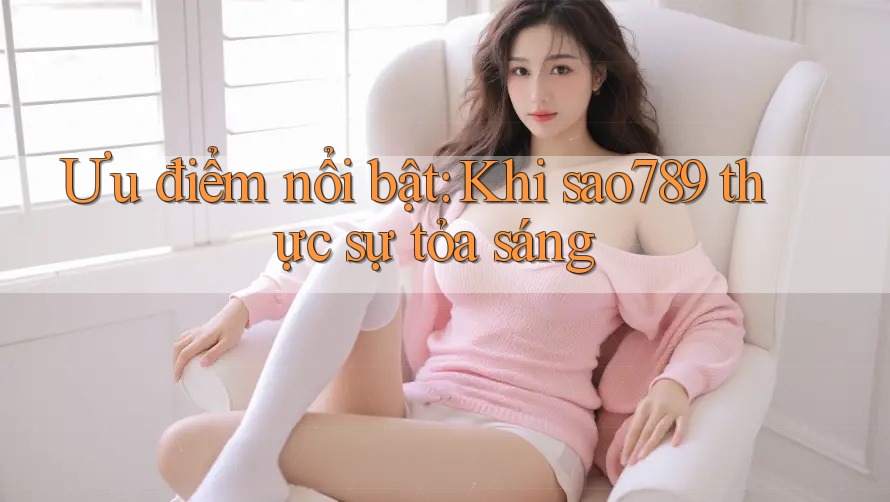 Ưu điểm nổi bật: Khi sao789 thực sự tỏa sáng
