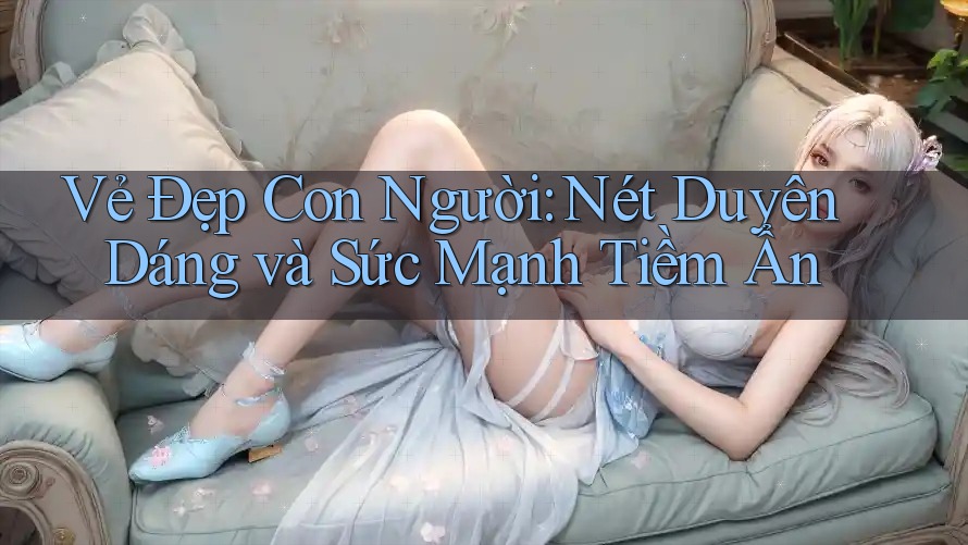 Vẻ Đẹp Con Người: Nét Duyên Dáng và Sức Mạnh Tiềm Ẩn Vẻ Đẹp Con Người: Nét Duyên Dáng và Sức Mạnh Tiềm Ẩn