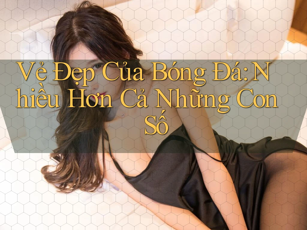 Vẻ Đẹp Của Bóng Đá: Nhiều Hơn Cả Những Con Số