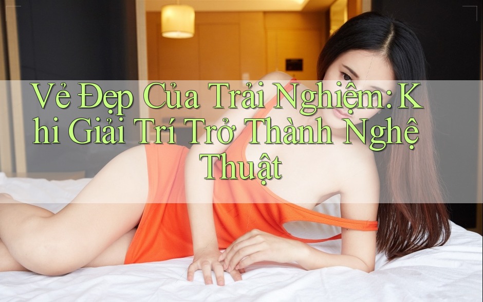 Vẻ Đẹp Của Trải Nghiệm: Khi Giải Trí Trở Thành Nghệ Thuật