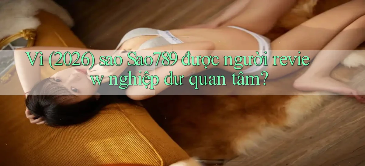 Vì (2026) sao Sao789 được người review nghiệp dư quan tâm