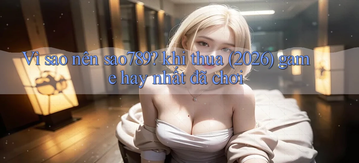 Vì sao nên sao789 khi thua (2026) game hay nhất đã chơi