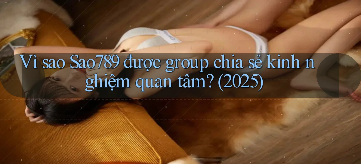 Vì sao Sao789 được group chia sẻ kinh nghiệm quan tâm (2025)
