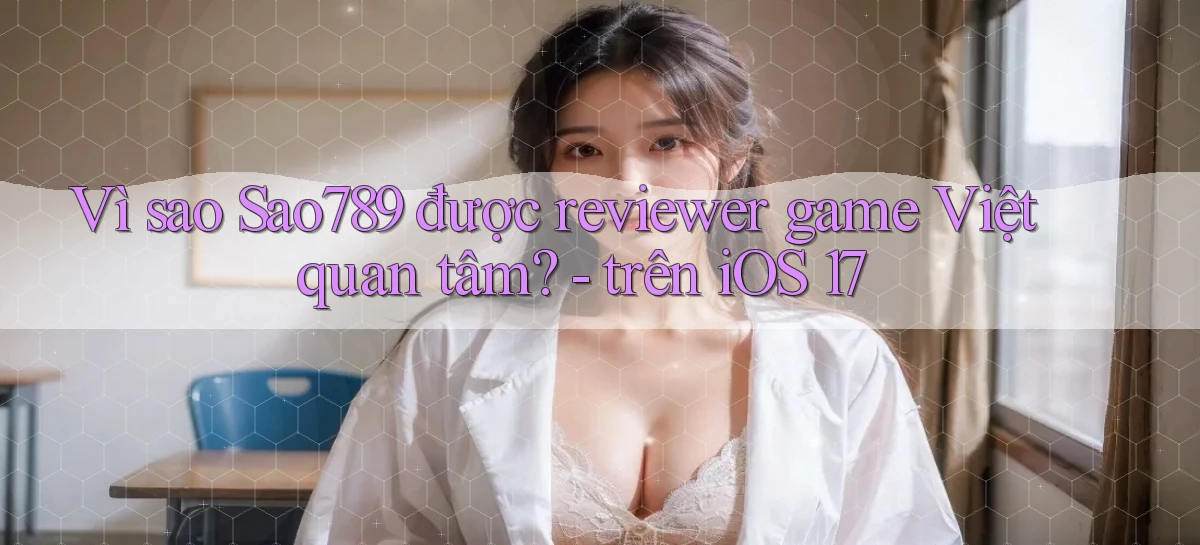 Vì sao Sao789 được reviewer game Việt quan tâm   trên iOS 17