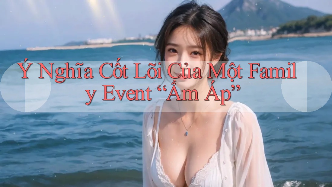 Ý Nghĩa Cốt Lõi Của Một Family Event Ấm Áp Ý Nghĩa Cốt Lõi Của Một Family Event Ấm Áp